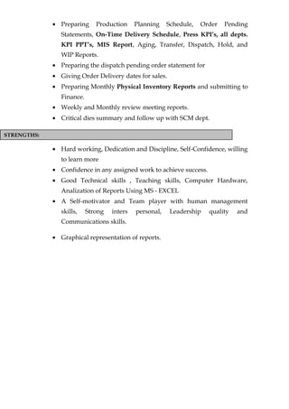 STRENGTHS:
• Preparing Production Planning Schedule, Order Pending
Statements, On-Time Delivery Schedule, Press KPI’s, all depts.
KPI PPT’s, MIS Report, Aging, Transfer, Dispatch, Hold, and
WIP Reports.
• Preparing the dispatch pending order statement for
• Giving Order Delivery dates for sales.
• Preparing Monthly Physical Inventory Reports and submitting to
Finance.
• Weekly and Monthly review meeting reports.
• Critical dies summary and follow up with SCM dept.
• Hard working, Dedication and Discipline, Self-Confidence, willing
to learn more
• Confidence in any assigned work to achieve success.
• Good Technical skills , Teaching skills, Computer Hardware,
Analization of Reports Using MS - EXCEL
• A Self-motivator and Team player with human management
skills, Strong inters personal, Leadership quality and
Communications skills.
• Graphical representation of reports.
 