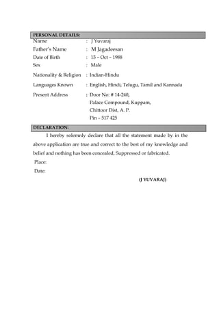 PERSONAL DETAILS:
Name : J Yuvaraj
Father’s Name : M Jagadeesan
Date of Birth : 15 – Oct – 1988
Sex : Male
Nationality & Religion : Indian-Hindu
Languages Known : English, Hindi, Telugu, Tamil and Kannada
Present Address : Door No: # 14-240,
Palace Compound, Kuppam,
Chittoor Dist, A. P.
Pin – 517 425
DECLARATION:
I hereby solemnly declare that all the statement made by in the
above application are true and correct to the best of my knowledge and
belief and nothing has been concealed, Suppressed or fabricated.
Place:
Date:
(J YUVARAJ)
 