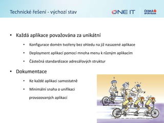 Technické řešení - výchozí stav
• Každá aplikace považována za unikátní
• Konfigurace domén tvořeny bez ohledu na již nasazené aplikace
• Deployment aplikací pomocí mnoha menu k různým aplikacím
• Částečná standardizace adresářových struktur
• Dokumentace
• Ke každé aplikaci samostatně
• Minimální snaha o unifikaci
provozovaných aplikací
 