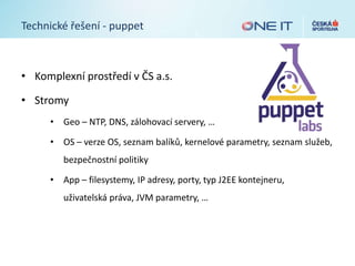 Technické řešení - puppet
• Komplexní prostředí v ČS a.s.
• Stromy
• Geo – NTP, DNS, zálohovací servery, …
• OS – verze OS, seznam balíků, kernelové parametry, seznam služeb,
bezpečnostní politiky
• App – filesystemy, IP adresy, porty, typ J2EE kontejneru,
uživatelská práva, JVM parametry, …
 