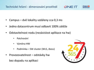 Technické řešení - dimenzování prostředí
• Campus – dvě lokality vzdáleny cca 0,3 ms
• Jedno datacentrum musí odbavit 100% zátěže
• Odstavitelnost nodu (nezávislost aplikace na hw)
• Patchování
• Výměna HW
• Podmínka – SW cluster (WLS, Jboss)
• Provozovatelnost – odstávky hw
bez dopadu na aplikaci
 
