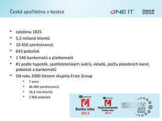 Česká spořitelna v kostce
• založena 1825
• 5,2 milionů klientů
• 10 450 zaměstnanců
• 643 poboček
• 1 546 bankomatů a platbomatů
• #1 podle hypoték, spotřebitelských úvěrů, vkladů, počtu platebních karet,
poboček a bankomatů
• Od roku 2000 členem skupiny Erste Group
• 7 zemí
• 46 000 zaměstnanců
• 16,4 mio klientů
• 2 800 poboček
 