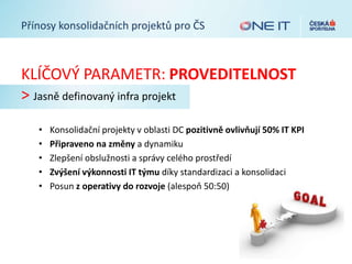 Přínosy konsolidačních projektů pro ČS
KLÍČOVÝ PARAMETR: PROVEDITELNOST
> Jasně definovaný infra projekt
• Konsolidační projekty v oblasti DC pozitivně ovlivňují 50% IT KPI
• Připraveno na změny a dynamiku
• Zlepšení obslužnosti a správy celého prostředí
• Zvýšení výkonnosti IT týmu díky standardizaci a konsolidaci
• Posun z operativy do rozvoje (alespoň 50:50)
 