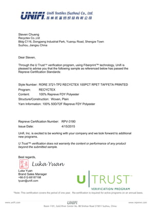 Unifi, Inc. is excited to be working with your company and we look forward to additional
new programs.
U Trust™ verification does not warranty the content or performance of any product
beyond the submitted sample.
Best regards,
Luka Yuan
Brand Sales Manager
+86-512-68187198
lyuan@unifi.com
Recyctex Co.,Ltd
Bldg C116, Dongpeng Industrial Park, Yuanqu Road, Shengze Town
Suzhou, Jiangsu China
Steven Chueng
RORE 3721-TP2 RECYCTEX 100PCT RPET TAFFETA PRINTEDStyle Number:
100% Repreve FDY PolyesterContent:
Dear Steven,
Through the U TrustÔ verification program, using Fiberprint™ technology, Unifi is
pleased to advise you that the following sample as referenced below has passed the
Repreve Certification Standards:
RPV-3180Repreve Certification Number:
Structure/Construction: Woven, Plain
Yarn Information: 100% 50D/72F Repreve FDY Polyester
*Note: This certification covers the period of one year. Re-certification is required for active programs on an annual basis.
Program: RECYCTEX
4/15/2015Issue Date:
www.unifi.com www.repreve.com
Room 1101, Gold River Center No. 88 Shishan Road 215011 Suzhou, China
 