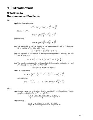 I Introduction
Solutions to
Recommended Problems
S1.1
(a) Using Euler's formula,
,r4 1r IE S
r F
e cos + j sin-4 2
Since z = iej"/4
Re{z}= Re '2 + 2
(b) Similarly,
Im{z}= Im 2 2 4
(c) The magnitude of z is the product of the magnitudes of 2 and eJT/4. However,
I| = i, while Iei"| = 1 for all 0. Thus,
IzI = e -
=I ie 4
| - 1 =
(d) The argument of z is the sum of the arguments of i and e'"/4
. Since 4 = 0 and
4 ei" = 0for all 0,
= 4 e = + +es"=
(e) The complex conjugate of z is the product of the complex conjugates of 1 and
ei"/4
. Since * = and (ej")* = e ~i' for all 0,
z* =* * 4 =i -i'/4
(f) z + z*is given by
1r/4 1 . 4 ej"/4 + e /4 Vr2/
z + z* =e + e-/4 = = cos ­
2 2 2 4 2
Alternatively,
z+ z*
Refz} 2, or z + z* = 2Re{z}= 2 4 2
S1.2
(a) Express z as z = a + jQ, where Re{z} = a and Im{z} = Q. Recall that z* is the
complex conjugate of z, or z* = a - jQ. Then
z + z* (a+jQ)+ (o -jQ) 2a+ 0
2 2 2
(b) Similarly,
z - z* (a +fj) - (a -jQ) _ + 2jQ _.
2 2 2
S1-1
 