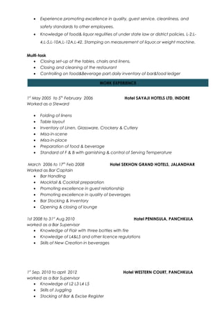 • Experience promoting excellence in quality, guest service, cleanliness, and
safety standards to other employees.
• Knowledge of food& liquor regulities of under state law or district policies, L-2,L-
4,L-5,L-10A,L-12A,L-42. Stamping on measurement of liquor,or weight machine.
Multi-task
• Closing set-up of the tables, chairs and linens,
• Closing and cleaning of the restaurant
• Controlling on food&Beverage part,daily inventory of bar&food ledger
•
1st
May 2005 to 5th
February 2006 Hotel SAYAJI HOTELS LTD, INDORE
Worked as a Steward
• Folding of linens
• Table layout
• Inventory of Linen, Glassware, Crockery & Cutlery
• Misa-in-scene
• Misa-in-place
• Preparation of food & beverage
• Standard of F & B with garnishing & control of Serving Temperature
March 2006 to 17th
Feb 2008 Hotel SEKHON GRAND HOTELS, JALANDHAR
Worked as Bar Captain
• Bar Handling
• Mocktail & Cocktail preparation
• Promoting excellence in guest relationship
• Promoting excellence in quality of beverages
• Bar Stocking & Inventory
• Opening & closing of lounge
1st 2008 to 31st
Aug 2010 Hotel PENINSULA, PANCHKULA
worked as a Bar Supervisor
• Knowledge of Flair with three bottles with fire
• Knowledge of L4&L5 and other licence regulations
• Skills of New Creation in beverages
1st
Sep. 2010 to april 2012 Hotel WESTERN COURT, PANCHKULA
worked as a Bar Supervisor
• Knowledge of L2 L3 L4 L5
• Skills of Juggling
• Stocking of Bar & Excise Register
WORK EXPERIENCE
 