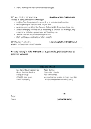 • Menu making with new creation in beverages
25 th
May, 2012 to 28th
April, 2014 Hotel The ALTIUS, CHANDIGARH
worked as Banquet Operation Manager
• Making function prospectus according to occasion/celebration
• Holding banquet function with proper skills
• Arrangements of décor like Flowers, Balloons, DJ, Orchestra, Stage etc.
• Skills of arranging suitable setup according to function like marriage, ring
ceremony, birthday, anniversary, get together etc.
• Service procedure of banqueting function
• Daily staffing according to function update
23rd
May to 31st
July, 2014 Salam Hospitality, DOHA(QUATAR)
Worked as Operation Head(Captain)
Presently working in Hotel THE COVE sec-5, panchkula , (Haryana) Worked as
B.M (EVENT MANAGER)
Food and Beverage Service Table Skirting
Guest Relation Service Computer Literate
Banquet setup Flair with flambé
Establish best team weekly training session to team member
Event managing Set up arrangement of banqueting
Sd/
Date:
Place: (JOGINDER SINGH)
SKILLS and Interest
 