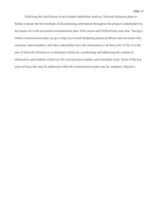 Odle 12
Following the clarification of an in-depth stakeholder analysis, Network Solutions plans to
further evaluate the best methods of disseminating information throughout the project's stakeholders by
the means of a well-structured communication plan. Erik Larson and Clifford Gray state that, "having a
robust communication plan can go a long way toward mitigating project problems and can ensure that
customer, team members, and other stakeholders have the information to do their jobs" (118). It is the
aim of Network Solutions to avoid project failure by coordinating and addressing the content of
information and methods of delivery for critical project updates and actionable items. Some of the key
areas of focus that may be addressed within the communication plan may be: audience, objective,
 