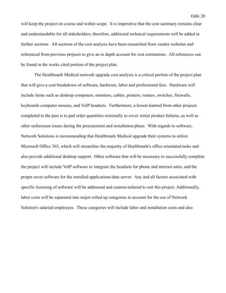 Odle 20
will keep the project on course and within scope. It is imperative that the cost summary remains clear
and understandable for all stakeholders; therefore, additional technical requirements will be added in
further sections. All sections of the cost analysis have been researched from vendor websites and
referenced from previous projects to give an in depth account for cost estimations. All references can
be found in the works cited portion of the project plan.
The Healthmark Medical network upgrade cost analysis is a critical portion of the project plan
that will give a cost breakdown of software, hardware, labor and professional fees. Hardware will
include items such as desktop computers, monitors, cables, printers, routers, switches, firewalls,
keyboards computer mouses, and VoIP headsets. Furthermore, a lesson learned from other projects
completed in the past is to pad order quantities minimally to cover initial product failures, as well as
other unforeseen issues during the procurement and installation phase. With regards to software,
Network Solutions is recommending that Healthmark Medical upgrade their systems to utilize
Microsoft Office 365, which will streamline the majority of Healthmark's office orientated tasks and
also provide additional desktop support. Other software that will be necessary to successfully complete
the project will include VoIP software to integrate the headsets for phone and internet sales, and the
proper sever software for the installed applications/data server. Any and all factors associated with
specific licensing of software will be addressed and custom-tailored to suit this project. Additionally,
labor costs will be separated into major rolled up categories to account for the use of Network
Solution's salaried employees. These categories will include labor and installation costs and also
 