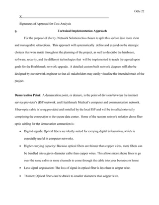Odle 22
X
Signatures of Approval for Cost Analysis
g. Technical Implementation Approach
For the purpose of clarity, Network Solutions has chosen to split this section into more clear
and manageable subsections. This approach will systematically define and expand on the strategic
choices that were made throughout the planning of the project, as well as describe the hardware,
software, security, and the different technologies that will be implemented to reach the agreed upon
goals for the Healthmark network upgrade. A detailed custom built network diagram will also be
designed by our network engineer so that all stakeholders may easily visualize the intended result of the
project.
Demarcation Point: A demarcation point, or demarc, is the point of division between the internet
service provider’s (ISP) network, and Healthmark Medical’s computer and communication network.
Fiber-optic cable is being provided and installed by the local ISP and will be installed externally
completing the connection to the secure data center. Some of the reasons network solution chose fiber
optic cabling for the demarcation connection is:
• Digital signals: Optical fibers are ideally suited for carrying digital information, which is
especially useful in computer networks.
• Higher carrying capacity: Because optical fibers are thinner than copper wires, more fibers can
be bundled into a given-diameter cable than copper wires. This allows more phone lines to go
over the same cable or more channels to come through the cable into your business or home
• Less signal degradation: The loss of signal in optical fiber is less than in copper wire.
• Thinner: Optical fibers can be drawn to smaller diameters than copper wire.
 