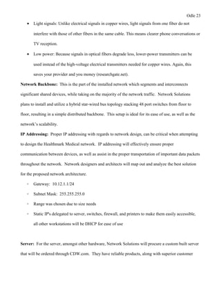 Odle 23
• Light signals: Unlike electrical signals in copper wires, light signals from one fiber do not
interfere with those of other fibers in the same cable. This means clearer phone conversations or
TV reception.
• Low power: Because signals in optical fibers degrade less, lower-power transmitters can be
used instead of the high-voltage electrical transmitters needed for copper wires. Again, this
saves your provider and you money (researchgate.net).
Network Backbone: This is the part of the installed network which segments and interconnects
significant shared devices, while taking on the majority of the network traffic. Network Solutions
plans to install and utilize a hybrid star-wired bus topology stacking 48 port switches from floor to
floor, resulting in a simple distributed backbone. This setup is ideal for its ease of use, as well as the
network’s scalability.
IP Addressing: Proper IP addressing with regards to network design, can be critical when attempting
to design the Healthmark Medical network. IP addressing will effectively ensure proper
communication between devices, as well as assist in the proper transportation of important data packets
throughout the network. Network designers and architects will map out and analyze the best solution
for the proposed network architecture.
◦ Gateway: 10.12.1.1/24
◦ Subnet Mask: 255.255.255.0
◦ Range was chosen due to size needs
◦ Static IP's delegated to server, switches, firewall, and printers to make them easily accessible,
all other workstations will be DHCP for ease of use
Server: For the server, amongst other hardware, Network Solutions will procure a custom built server
that will be ordered through CDW.com. They have reliable products, along with superior customer
 