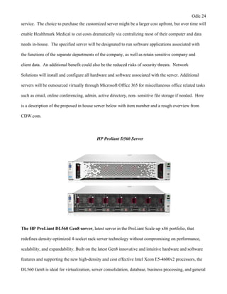 Odle 24
service. The choice to purchase the customized server might be a larger cost upfront, but over time will
enable Healthmark Medical to cut costs dramatically via centralizing most of their computer and data
needs in-house. The specified server will be designated to run software applications associated with
the functions of the separate departments of the company, as well as retain sensitive company and
client data. An additional benefit could also be the reduced risks of security threats. Network
Solutions will install and configure all hardware and software associated with the server. Additional
servers will be outsourced virtually through Microsoft Office 365 for miscellaneous office related tasks
such as email, online conferencing, admin, active directory, non- sensitive file storage if needed. Here
is a description of the proposed in house server below with item number and a rough overview from
CDW.com.
HP Proliant D560 Server
The HP ProLiant DL560 Gen8 server, latest server in the ProLiant Scale-up x86 portfolio, that
redefines density-optimized 4-socket rack server technology without compromising on performance,
scalability, and expandability. Built on the latest Gen8 innovative and intuitive hardware and software
features and supporting the new high-density and cost effective Intel Xeon E5-4600v2 processors, the
DL560 Gen8 is ideal for virtualization, server consolidation, database, business processing, and general
 