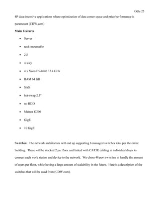 Odle 25
4P data-intensive applications where optimization of data center space and price/performance is
paramount (CDW.com)
Main Features
• Server
• rack-mountable
• 2U
• 4-way
• 4 x Xeon E5-4640 / 2.4 GHz
• RAM 64 GB
• SAS
• hot-swap 2.5"
• no HDD
• Matrox G200
• GigE
• 10 GigE
Switches: The network architecture will end up supporting 6 managed switches total per the entire
building. These will be stacked 2 per floor and linked with CAT5E cabling to individual drops to
connect each work station and device to the network. We chose 48 port switches to handle the amount
of users per floor, while having a large amount of scalability in the future. Here is a description of the
switches that will be used from (CDW.com).
 