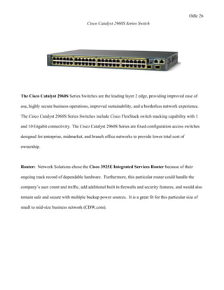 Odle 26
Cisco Catalyst 2960S Series Switch
The Cisco Catalyst 2960S Series Switches are the leading layer 2 edge, providing improved ease of
use, highly secure business operations, improved sustainability, and a borderless network experience.
The Cisco Catalyst 2960S Series Switches include Cisco FlexStack switch stacking capability with 1
and 10 Gigabit connectivity. The Cisco Catalyst 2960S Series are fixed-configuration access switches
designed for enterprise, midmarket, and branch office networks to provide lower total cost of
ownership.
Router: Network Solutions chose the Cisco 3925E Integrated Services Router because of their
ongoing track record of dependable hardware. Furthermore, this particular router could handle the
company’s user count and traffic, add additional built in firewalls and security features, and would also
remain safe and secure with multiple backup power sources. It is a great fit for this particular size of
small to mid-size business network (CDW.com).
 