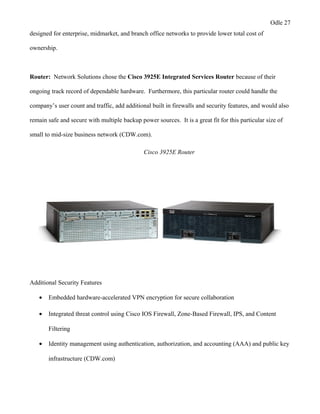 Odle 27
designed for enterprise, midmarket, and branch office networks to provide lower total cost of
ownership.
Router: Network Solutions chose the Cisco 3925E Integrated Services Router because of their
ongoing track record of dependable hardware. Furthermore, this particular router could handle the
company’s user count and traffic, add additional built in firewalls and security features, and would also
remain safe and secure with multiple backup power sources. It is a great fit for this particular size of
small to mid-size business network (CDW.com).
Cisco 3925E Router
Additional Security Features
• Embedded hardware-accelerated VPN encryption for secure collaboration
• Integrated threat control using Cisco IOS Firewall, Zone-Based Firewall, IPS, and Content
Filtering
• Identity management using authentication, authorization, and accounting (AAA) and public key
infrastructure (CDW.com)
 