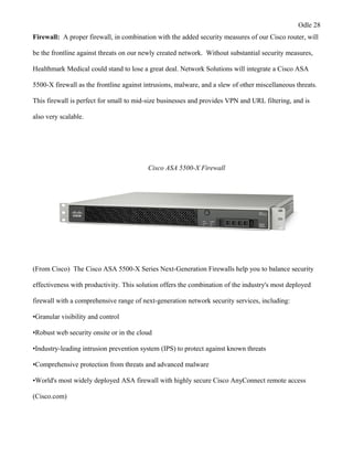 Odle 28
Firewall: A proper firewall, in combination with the added security measures of our Cisco router, will
be the frontline against threats on our newly created network. Without substantial security measures,
Healthmark Medical could stand to lose a great deal. Network Solutions will integrate a Cisco ASA
5500-X firewall as the frontline against intrusions, malware, and a slew of other miscellaneous threats.
This firewall is perfect for small to mid-size businesses and provides VPN and URL filtering, and is
also very scalable.
Cisco ASA 5500-X Firewall
(From Cisco) The Cisco ASA 5500-X Series Next-Generation Firewalls help you to balance security
effectiveness with productivity. This solution offers the combination of the industry's most deployed
firewall with a comprehensive range of next-generation network security services, including:
•Granular visibility and control
•Robust web security onsite or in the cloud
•Industry-leading intrusion prevention system (IPS) to protect against known threats
•Comprehensive protection from threats and advanced malware
•World's most widely deployed ASA firewall with highly secure Cisco AnyConnect remote access
(Cisco.com)
 