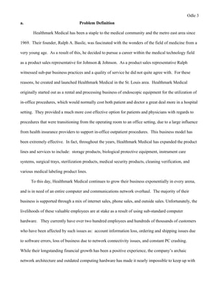 Odle 3
a. Problem Definition
Healthmark Medical has been a staple to the medical community and the metro east area since
1969. Their founder, Ralph A. Basile, was fascinated with the wonders of the field of medicine from a
very young age. As a result of this, he decided to pursue a career within the medical technology field
as a product sales representative for Johnson & Johnson. As a product sales representative Ralph
witnessed sub-par business practices and a quality of service he did not quite agree with. For these
reasons, he created and launched Healthmark Medical in the St. Louis area. Healthmark Medical
originally started out as a rental and processing business of endoscopic equipment for the utilization of
in-office procedures, which would normally cost both patient and doctor a great deal more in a hospital
setting. They provided a much more cost effective option for patients and physicians with regards to
procedures that were transitioning from the operating room to an office setting, due to a large influence
from health insurance providers to support in-office outpatient procedures. This business model has
been extremely effective. In fact, throughout the years, Healthmark Medical has expanded the product
lines and services to include: storage products, biological protective equipment, instrument care
systems, surgical trays, sterilization products, medical security products, cleaning verification, and
various medical labeling product lines.
To this day, Healthmark Medical continues to grow their business exponentially in every arena,
and is in need of an entire computer and communications network overhaul. The majority of their
business is supported through a mix of internet sales, phone sales, and outside sales. Unfortunately, the
livelihoods of these valuable employees are at stake as a result of using sub-standard computer
hardware. They currently have over two hundred employees and hundreds of thousands of customers
who have been affected by such issues as: account information loss, ordering and shipping issues due
to software errors, loss of business due to network connectivity issues, and constant PC crashing.
While their longstanding financial growth has been a positive experience, the company’s archaic
network architecture and outdated computing hardware has made it nearly impossible to keep up with
 
