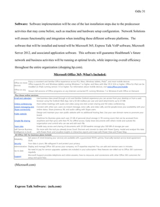 Odle 31
Software: Software implementation will be one of the last installation steps due to the predecessor
activities that may come before, such as machine and hardware setup configuration. Network Solutions
will ensure functionality and integration when installing these different software platforms. The
software that will be installed and tested will be Microsoft 365, Express Talk VoIP software, Microsoft
Server 2012, and associated application software. This software will guarantee Healthmark’s future
network and business activities will be running at optimal levels, while improving overall efficiency
throughout the entire organization (shopping.hp.com).
Microsoft Office 365- What’s Included:
Office on more
devices
Enjoy a consistent and familiar Office experience across PCs, Macs, Windows tablets, iPads®
, and most mobile devices.
Office supports PCs and Windows tablets running Windows 7 or higher, and Macs with Mac OS X 10.6 or higher. Office for iPad can be
installed on iPads running version 7.0 or higher. For information about mobile devices, visit www.office.com/mobile.
Office on any
PC
Stream full versions of Office programs on any Internet-connected PC running Windows 7 or Windows 8 with Office on Demand.
Plus these online services:
Email and calendars Use business-class email through a rich and familiar Outlook experience you can access from your desktop or from a web
browser using the Outlook Web App. Get a 50 GB mailbox per user and send attachments up to 25 MB.
Online conferencing Host online meetings with audio and video using one-click screen sharing and HD video conferencing.
Instant messaging and
Skype connectivity
Connect with other Lync users via instant message, voice calls, and video calls, and let people know your availability with your
online status. Share presence, IM, and audio calling with Skype users.
Public website
Design and maintain your own public website with no additional hosting fees. Use your own domain name to promote your
brand.
Simple file sharing
OneDrive for Business gives each user 25 GB of personal cloud storage (1 TB coming soon) that can be accessed from
anywhere and that syncs with their PC for offline access. Easily share documents with others inside and outside the
organization and control who can see and edit each file.
Team sites Enable easy access and sharing of documents with 10 GB baseline storage plus 500 MB of storage per user.
Self-Service Business
Intelligence in Excel
Do more with the tool you already know: Excel. Discover and connect to data with Power Query, model and analyze this data
with Power Pivot, and visualize insights in interactive reports and maps with Power View and Power Map.
All Office 365 for business plans include:
Reliability
Get peace of mind knowing your services are available with a guaranteed 99.9% uptime, financially backed service level agreement
(SLA).
Security Your data is yours. We safeguard it and protect your privacy.
Administration Deploy and manage Office 365 across your company, no IT expertise required. You can add and remove users in minutes.
Up to date
No need to pay for version upgrades; updates are included in your subscription. New features are rolled out to Office 365 customers
regularly.
Support
Microsoft Support provides telephone and online answers, how-to resources, and connections with other Office 365 customers for
setup and quick fixes.
(Microsoft.com)
Express Talk Software: (nch.com)
 