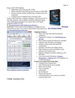 Odle 32
Express Talk VoIP Softphone
• Make phone calls using your PC or Mac
• Works with almost any VoIP gateway provider or office PBX
• Business features include conferencing, recording, and voice
commands
• Configure up to 6 telephone lines on Express Talk
Express Talk works like a computer telephone. Call from your PC to
any other computer with a softphone installed. Additional signup
with a VoIP service provider to use express talk to call regular
telephone numbers as well.
Download Express Talk Softphone for Windows
Get it Free. A free version of this softphone is available for non-
commercial use only, if you will be using Express Talk at home you
can download the free version here.
Download
Now Purchase Online
More softphone software screenshots
Softphone Features
• Make voice and video calls free between
computers
• Supports PC to phone via a VoIP SIP gateway
provider
• Place callers on hold (on-hold music included)
• Supports caller ID display and logging
• Includes a phone book with quick dial
configuration
• Integrates with Microsoft Address Book.
• Data compression, echo cancellation, noise
reduction and comfort noise
• Supports emergency numbers calling (e.g. 911,
999, 000)
• Can be used with USB phones, Headsets,
Microphones, a Webcam and a set of speakers, or
a USB video phone
Features in Commercial Version Only
• Configure up to 6 phone lines
• Call conferencing for up to 6 people
• Phone call recording
• Voice commands
• Call transfer
• Do Not Disturb
• Push to talk intercom
• Call Pickup allows you to answer on another
extension (nch.com)
Cabling: (monospace.com)
 