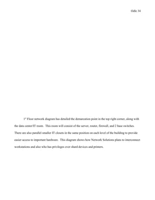 Odle 34
1st
Floor network diagram has detailed the demarcation point in the top right corner, along with
the data center/IT room. This room will consist of the server, router, firewall, and 2 base switches.
There are also parallel smaller IT closets in the same position on each level of the building to provide
easier access to important hardware. This diagram shows how Network Solutions plans to interconnect
workstations and also who has privileges over shard devices and printers.
 
