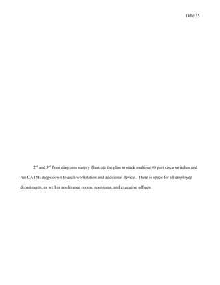 Odle 35
2nd
and 3rd
floor diagrams simply illustrate the plan to stack multiple 48 port cisco switches and
run CAT5E drops down to each workstation and additional device. There is space for all employee
departments, as well as conference rooms, restrooms, and executive offices.
 