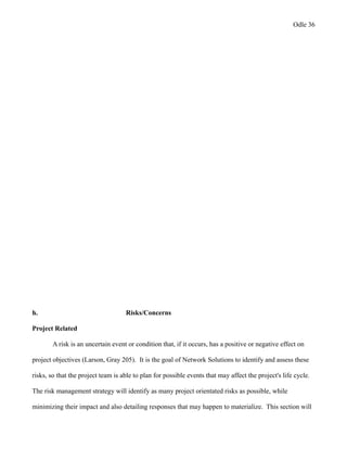Odle 36
h. Risks/Concerns
Project Related
A risk is an uncertain event or condition that, if it occurs, has a positive or negative effect on
project objectives (Larson, Gray 205). It is the goal of Network Solutions to identify and assess these
risks, so that the project team is able to plan for possible events that may affect the project's life cycle.
The risk management strategy will identify as many project orientated risks as possible, while
minimizing their impact and also detailing responses that may happen to materialize. This section will
 