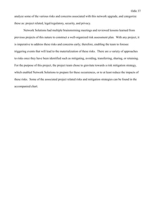 Odle 37
analyze some of the various risks and concerns associated with this network upgrade, and categorize
these as: project related, legal/regulatory, security, and privacy.
Network Solutions had multiple brainstorming meetings and reviewed lessons learned from
previous projects of this nature to construct a well-organized risk assessment plan. With any project, it
is imperative to address these risks and concerns early; therefore, enabling the team to foresee
triggering events that will lead to the materialization of these risks. There are a variety of approaches
to risks once they have been identified such as mitigating, avoiding, transferring, sharing, or retaining.
For the purpose of this project, the project team chose to gravitate towards a risk mitigation strategy,
which enabled Network Solutions to prepare for these occurrences, or to at least reduce the impacts of
these risks. Some of the associated project related risks and mitigation strategies can be found in the
accompanied chart.
 