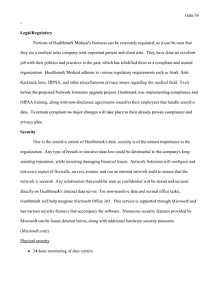 Odle 39
-
Legal/Regulatory
Portions of Healthmark Medical's business can be extremely regulated, as it can be seen that
they are a medical sales company with important patient and client data. They have done an excellent
job with their policies and practices in the past, which has solidified them as a compliant and trusted
organization. Healthmark Medical adheres to various regulatory requirements such as Stark, Anti-
Kickback laws, HIPAA, and other miscellaneous privacy issues regarding the medical field. Even
before the proposed Network Solutions upgrade project, Heathmark was implementing compliance and
HIPAA training, along with non-disclosure agreements issued to their employees that handle sensitive
data. To remain compliant no major changes will take place to their already proven compliance and
privacy plan.
Security
Due to the sensitive nature of Healthmark's data, security is of the utmost importance to the
organization. Any type of breach or sensitive data loss could be detrimental to the company's long-
standing reputation, while incurring damaging financial losses. Network Solutions will configure and
test every aspect of firewalls, servers, routers, and run an internal network audit to ensure that the
network is secured. Any information that could be seen as confidential will be stored and secured
directly on Healthmark's internal data server. For non-sensitive data and normal office tasks,
Healthmark will help integrate Microsoft Office 365. This service is supported through Microsoft and
has various security features that accompany the software. Numerous security features provided by
Microsoft can be found detailed below, along with additional hardware security measures
(Microsoft.com).
Physical security
• 24-hour monitoring of data centers.
 
