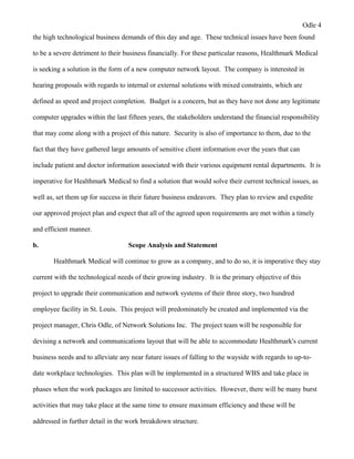 Odle 4
the high technological business demands of this day and age. These technical issues have been found
to be a severe detriment to their business financially. For these particular reasons, Healthmark Medical
is seeking a solution in the form of a new computer network layout. The company is interested in
hearing proposals with regards to internal or external solutions with mixed constraints, which are
defined as speed and project completion. Budget is a concern, but as they have not done any legitimate
computer upgrades within the last fifteen years, the stakeholders understand the financial responsibility
that may come along with a project of this nature. Security is also of importance to them, due to the
fact that they have gathered large amounts of sensitive client information over the years that can
include patient and doctor information associated with their various equipment rental departments. It is
imperative for Healthmark Medical to find a solution that would solve their current technical issues, as
well as, set them up for success in their future business endeavors. They plan to review and expedite
our approved project plan and expect that all of the agreed upon requirements are met within a timely
and efficient manner.
b. Scope Analysis and Statement
Healthmark Medical will continue to grow as a company, and to do so, it is imperative they stay
current with the technological needs of their growing industry. It is the primary objective of this
project to upgrade their communication and network systems of their three story, two hundred
employee facility in St. Louis. This project will predominately be created and implemented via the
project manager, Chris Odle, of Network Solutions Inc. The project team will be responsible for
devising a network and communications layout that will be able to accommodate Healthmark's current
business needs and to alleviate any near future issues of falling to the wayside with regards to up-to-
date workplace technologies. This plan will be implemented in a structured WBS and take place in
phases when the work packages are limited to successor activities. However, there will be many burst
activities that may take place at the same time to ensure maximum efficiency and these will be
addressed in further detail in the work breakdown structure.
 