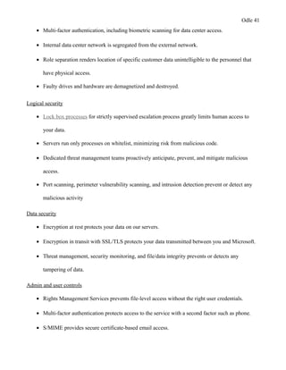 Odle 41
• Multi-factor authentication, including biometric scanning for data center access.
• Internal data center network is segregated from the external network.
• Role separation renders location of specific customer data unintelligible to the personnel that
have physical access.
• Faulty drives and hardware are demagnetized and destroyed.
Logical security
• Lock box processes for strictly supervised escalation process greatly limits human access to
your data.
• Servers run only processes on whitelist, minimizing risk from malicious code.
• Dedicated threat management teams proactively anticipate, prevent, and mitigate malicious
access.
• Port scanning, perimeter vulnerability scanning, and intrusion detection prevent or detect any
malicious activity
Data security
• Encryption at rest protects your data on our servers.
• Encryption in transit with SSL/TLS protects your data transmitted between you and Microsoft.
• Threat management, security monitoring, and file/data integrity prevents or detects any
tampering of data.
Admin and user controls
• Rights Management Services prevents file-level access without the right user credentials.
• Multi-factor authentication protects access to the service with a second factor such as phone.
• S/MIME provides secure certificate-based email access.
 