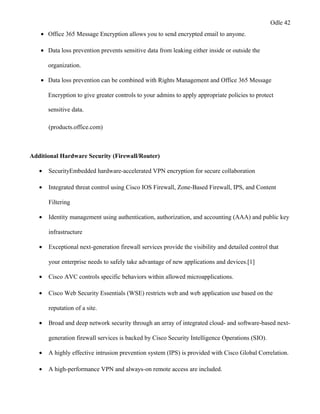 Odle 42
• Office 365 Message Encryption allows you to send encrypted email to anyone.
• Data loss prevention prevents sensitive data from leaking either inside or outside the
organization.
• Data loss prevention can be combined with Rights Management and Office 365 Message
Encryption to give greater controls to your admins to apply appropriate policies to protect
sensitive data.
(products.office.com)
Additional Hardware Security (Firewall/Router)
• SecurityEmbedded hardware-accelerated VPN encryption for secure collaboration
• Integrated threat control using Cisco IOS Firewall, Zone-Based Firewall, IPS, and Content
Filtering
• Identity management using authentication, authorization, and accounting (AAA) and public key
infrastructure
• Exceptional next-generation firewall services provide the visibility and detailed control that
your enterprise needs to safely take advantage of new applications and devices.[1]
• Cisco AVC controls specific behaviors within allowed microapplications.
• Cisco Web Security Essentials (WSE) restricts web and web application use based on the
reputation of a site.
• Broad and deep network security through an array of integrated cloud- and software-based next-
generation firewall services is backed by Cisco Security Intelligence Operations (SIO).
• A highly effective intrusion prevention system (IPS) is provided with Cisco Global Correlation.
• A high-performance VPN and always-on remote access are included.
 