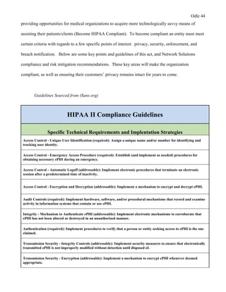Odle 44
providing opportunities for medical organizations to acquire more technologically savvy means of
assisting their patients/clients (Become HIPAA Compliant). To become compliant an entity must meet
certain criteria with regards to a few specific points of interest: privacy, security, enforcement, and
breach notification. Below are some key points and guidelines of this act, and Network Solutions
compliance and risk mitigation recommendations. These key areas will make the organization
compliant, as well as ensuring their customers’ privacy remains intact for years to come.
Guidelines Sourced from (Sans.org)
HIPAA II Compliance Guidelines
Specific Technical Requirements and Implentation Strategies
Access Control - Unique User Identification (required): Assign a unique name and/or number for identifying and
tracking user identity.
Access Control - Emergency Access Procedure (required): Establish (and implement as needed) procedures for
obtaining necessary ePHI during an emergency.
Access Control - Automatic Logoff (addressable): Implement electronic procedures that terminate an electronic
session after a predetermined time of inactivity.
Access Control - Encryption and Decryption (addressable): Implement a mechanism to encrypt and decrypt ePHI.
Audit Controls (required): Implement hardware, software, and/or procedural mechanisms that record and examine
activity in information systems that contain or use ePHI.
Integrity - Mechanism to Authenticate ePHI (addressable): Implement electronic mechanisms to corroborate that
ePHI has not been altered or destroyed in an unauthorized manner.
Authentication (required): Implement procedures to verify that a person or entity seeking access to ePHI is the one
claimed.
Transmission Security - Integrity Controls (addressable): Implement security measures to ensure that electronically
transmitted ePHI is not improperly modified without detection until disposed of.
Transmission Security - Encryption (addressable): Implement a mechanism to encrypt ePHI whenever deemed
appropriate.
 