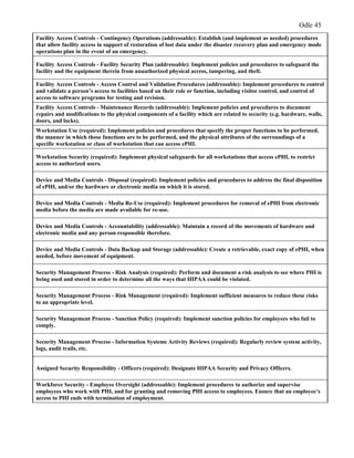 Odle 45
Facility Access Controls - Contingency Operations (addressable): Establish (and implement as needed) procedures
that allow facility access in support of restoration of lost data under the disaster recovery plan and emergency mode
operations plan in the event of an emergency.
Facility Access Controls - Facility Security Plan (addressable): Implement policies and procedures to safeguard the
facility and the equipment therein from unauthorized physical access, tampering, and theft.
Facility Access Controls - Access Control and Validation Procedures (addressable): Implement procedures to control
and validate a person’s access to facilities based on their role or function, including visitor control, and control of
access to software programs for testing and revision.
Facility Access Controls - Maintenance Records (addressable): Implement policies and procedures to document
repairs and modifications to the physical components of a facility which are related to security (e.g. hardware, walls,
doors, and locks).
Workstation Use (required): Implement policies and procedures that specify the proper functions to be performed,
the manner in which those functions are to be performed, and the physical attributes of the surroundings of a
specific workstation or class of workstation that can access ePHI.
Workstation Security (required): Implement physical safeguards for all workstations that access ePHI, to restrict
access to authorized users.
Device and Media Controls - Disposal (required): Implement policies and procedures to address the final disposition
of ePHI, and/or the hardware or electronic media on which it is stored.
Device and Media Controls - Media Re-Use (required): Implement procedures for removal of ePHI from electronic
media before the media are made available for re-use.
Device and Media Controls - Accountability (addressable): Maintain a record of the movements of hardware and
electronic media and any person responsible therefore.
Device and Media Controls - Data Backup and Storage (addressable): Create a retrievable, exact copy of ePHI, when
needed, before movement of equipment.
Security Management Process - Risk Analysis (required): Perform and document a risk analysis to see where PHI is
being used and stored in order to determine all the ways that HIPAA could be violated.
Security Management Process - Risk Management (required): Implement sufficient measures to reduce these risks
to an appropriate level.
Security Management Process - Sanction Policy (required): Implement sanction policies for employees who fail to
comply.
Security Management Process - Information Systems Activity Reviews (required): Regularly review system activity,
logs, audit trails, etc.
Assigned Security Responsibility - Officers (required): Designate HIPAA Security and Privacy Officers.
Workforce Security - Employee Oversight (addressable): Implement procedures to authorize and supervise
employees who work with PHI, and for granting and removing PHI access to employees. Ensure that an employee’s
access to PHI ends with termination of employment.
 