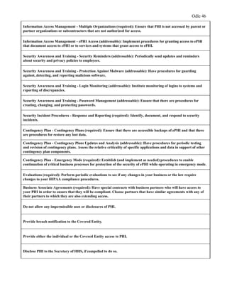 Odle 46
Information Access Management - Multiple Organizations (required): Ensure that PHI is not accessed by parent or
partner organizations or subcontractors that are not authorized for access.
Information Access Management - ePHI Access (addressable): Implement procedures for granting access to ePHI
that document access to ePHI or to services and systems that grant access to ePHI.
Security Awareness and Training - Security Reminders (addressable): Periodically send updates and reminders
about security and privacy policies to employees.
Security Awareness and Training - Protection Against Malware (addressable): Have procedures for guarding
against, detecting, and reporting malicious software.
Security Awareness and Training - Login Monitoring (addressable): Institute monitoring of logins to systems and
reporting of discrepancies.
Security Awareness and Training - Password Management (addressable): Ensure that there are procedures for
creating, changing, and protecting passwords.
Security Incident Procedures - Response and Reporting (required): Identify, document, and respond to security
incidents.
Contingency Plan - Contingency Plans (required): Ensure that there are accessible backups of ePHI and that there
are procedures for restore any lost data.
Contingency Plan - Contingency Plans Updates and Analysis (addressable): Have procedures for periodic testing
and revision of contingency plans. Assess the relative criticality of specific applications and data in support of other
contingency plan components.
Contingency Plan - Emergency Mode (required): Establish (and implement as needed) procedures to enable
continuation of critical business processes for protection of the security of ePHI while operating in emergency mode.
Evaluations (required): Perform periodic evaluations to see if any changes in your business or the law require
changes to your HIPAA compliance procedures.
Business Associate Agreements (required): Have special contracts with business partners who will have access to
your PHI in order to ensure that they will be compliant. Choose partners that have similar agreements with any of
their partners to which they are also extending access.
Do not allow any impermissible uses or disclosures of PHI.
Provide breach notification to the Covered Entity.
Provide either the individual or the Covered Entity access to PHI.
Disclose PHI to the Secretary of HHS, if compelled to do so.
 