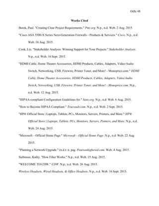 Odle 48
Works Cited
Burek, Paul. "Creating Clear Project Requirements." Pmi.org. N.p., n.d. Web. 2 Aug. 2015.
"Cisco ASA 5500-X Series Next-Generation Firewalls - Products & Services." Cisco. N.p., n.d.
Web. 16 Aug. 2015.
Cook, Liz. "Stakeholder Analysis: Winning Support for Your Projects." Stakeholder Analysis.
N.p., n.d. Web. 16 Sept. 2015.
"HDMI Cable, Home Theater Accessories, HDMI Products, Cables, Adapters, Video/Audio
Switch, Networking, USB, Firewire, Printer Toner, and More! - Monoprice.com." HDMI
Cable, Home Theater Accessories, HDMI Products, Cables, Adapters, Video/Audio
Switch, Networking, USB, Firewire, Printer Toner, and More! - Monoprice.com. N.p.,
n.d. Web. 12 Aug. 2015.
"HIPAA-compliant Configuration Guidelines for." Sans.org. N.p., n.d. Web. 6 Aug. 2015.
"How to Become HIPAA Compliant." Truevault.com. N.p., n.d. Web. 2 Sept. 2015.
"HP® Official Store | Laptops, Tablets, PCs, Monitors, Servers, Printers, and More." HP®
Official Store | Laptops, Tablets, PCs, Monitors, Servers, Printers, and More. N.p., n.d.
Web. 24 Aug. 2015.
"Microsoft – Official Home Page." Microsoft – Official Home Page. N.p., n.d. Web. 22 Aug.
2015.
"Planning a Network Upgrade." (n.d.): n. pag. Pearsonhighered.com. Web. 4 Aug. 2015.
Siebrasse, Kathy. "How Fiber Works." N.p., n.d. Web. 15 Aug. 2015.
"WELCOME TO CDW." CDW. N.p., n.d. Web. 26 Aug. 2015.
Wireless Headsets, Wired Headsets, & Office Headsets. N.p., n.d. Web. 16 Sept. 2015.
 