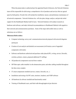 Odle 5
When the project plan is authorized per the appointed board of directors, the Network Solutions
team will be responsible for delivering a comprehensive list of products and services that are agreed
upon by both parties. Overall, this will include the installation, layout, and preliminary maintenance of
all network components. Network Solutions Inc. will also plan, design, analyze, and provide initial
support for the Healthmark Medical staff of users. Network Solutions will conduct research on
hardware and software, and make informed recommendations to Healthmark Medical with regards to
their network and communications purchases. Some of the major deliverable items as well as
milestones are as follows:
Milestones/Deliverables:
• Computer technology survey and communications/network proposal with network diagrams
and layout
• Creation of cost analysis and detailed cost assessment (will itemize costs of upgraded
components with totals)
• Software and hardware authorized and purchase order placed (PCs, wiring, servers, firewalls,
switches, printers, routers, proposed additional IT staffing)
• All products & components received from vendors
• ISP fiber-optic cable installed via the demarcation point, and other cabling installed throughout
the three story complex
• IT closet components installed (servers, routers, firewalls, etc...)
• Installation and testing of all PC units, monitors, headsets, and VOIP software
• All hardware & software installed and functionality tested
• Training of Healthmark users, and final walk-through/approval per directors
 