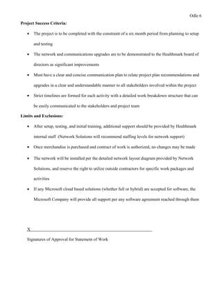 Odle 6
Project Success Criteria:
• The project is to be completed with the constraint of a six month period from planning to setup
and testing
• The network and communications upgrades are to be demonstrated to the Healthmark board of
directors as significant improvements
• Must have a clear and concise communication plan to relate project plan recommendations and
upgrades in a clear and understandable manner to all stakeholders involved within the project
• Strict timelines are formed for each activity with a detailed work breakdown structure that can
be easily communicated to the stakeholders and project team
Limits and Exclusions:
• After setup, testing, and initial training, additional support should be provided by Healthmark
internal staff (Network Solutions will recommend staffing levels for network support)
• Once merchandise is purchased and contract of work is authorized, no changes may be made
• The network will be installed per the detailed network layout diagram provided by Network
Solutions, and reserve the right to utilize outside contractors for specific work packages and
activities
• If any Microsoft cloud based solutions (whether full or hybrid) are accepted for software, the
Microsoft Company will provide all support per any software agreement reached through them
X
Signatures of Approval for Statement of Work
 