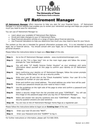 Revised: Jul. 2, 2013
UT Retirement Manager
UT Retirement Manager offers resources to help you plan for your financial future. UT Retirement
Manager is a secure website that enables you to review your retirement savings and helps you project how
much you need to save for retirement.
You can use UT Retirement Manager to:
 Learn about your available UT Retirement Plan Options.
 Enroll and make changes to your UT Retirement Plans.
 Read financial education articles on a range of topics about financial planning.
 Use Financial Calculators to help you determine how much you may need to save for your future.
The content on this site is intended for general information purposes only. It is not intended to provide
legal, tax or financial advice. You should consult with your legal, tax or financial advisor regarding your
personal situation.
Please follow the instructions below to logon as a New User of this site.
Step 1: Go to the UT Retirement Manager website: www.myretirementmanager.com.
Step 2:
Step 3:
Click on the “I’m a New User” link on the main login page and follow the screen
prompts for “User Verification”.
You will enter “UT Health Science Center Houston” as your employer and some
information about yourself on this page to confirm your identity on UT Retirement
Manager.
Step 4:
Step 5:
Step 6:
Upon confirming your identity on UT Retirement Manager, follow the screen prompts
for “Security Profile Setup” to set up a security profile.
Enter your user ID and click on the “Check Availability” button. Your user ID is the
employee ID number on your pay advice.
Enter and confirm your email address. The email address you enter here will be used
to send your password should you ever need to have it reset.
Step 7: Use the guidelines on the right side of the page to enter and confirm a password and
click “CONTINUE”.
Step 8: Select a security image from the list provided and press “CONTINUE”. You will see
this image on the password page when you log into UT Retirement Manager.
Step 9: Select and answer two security questions and click “CONTINUE”. Please note: Your
security question answers are case-sensitive.
Step 10: You are now on the UT Retirement Manager Home Page as a registered user.
Please follow the instructions below to logon as an Existing User of the site.
Step 1: Enter your User ID and click “NEXT”.
Step 2: Enter your Password and click “SUBMIT” to log in.
For further instructions or information, please call 713-500-3935.
 