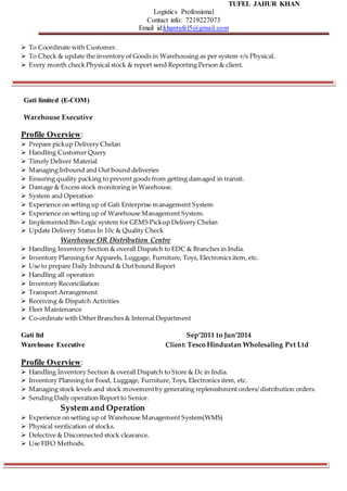 TUFEL JAHUR KHAN
Logistics Professional
Contact info: 7219227073
Email id:khantufel5@gmail.com
 To Coordinate with Customer.
 To Check & update the inventory of Goods in Warehousing as per system v/s Physical.
 Every month check Physical stock & report send Reporting Person & client.
Gati limited (E-COM)
Warehouse Executive
Profile Overview:
 Prepare pickup Delivery Chelan
 Handling Customer Query
 Timely Deliver Material
 Managing Inbound and Out bound deliveries
 Ensuring quality packing to prevent goods from getting damaged in transit.
 Damage & Excess stock monitoring in Warehouse.
 System and Operation
 Experience on setting up of Gati Enterprise management System
 Experience on setting up of Warehouse Management System.
 Implemented Bin-Logic system for GEMS Pickup Delivery Chelan
 Update Delivery Status In 10c & Quality Check
Warehouse OR Distribution Centre
 Handling Inventory Section & overall Dispatch to EDC & Branches in India.
 Inventory Planning for Apparels, Luggage, Furniture, Toys, Electronics item, etc.
 Use to prepare Daily Inbound & Out bound Report
 Handling all operation
 Inventory Reconciliation
 Transport Arrangement
 Receiving & Dispatch Activities
 Fleet Maintenance
 Co-ordinate with Other Branches & Internal Department
Gati ltd Sep’2011 to Jun’2014
Warehouse Executive Client: Tesco Hindustan Wholesaling Pvt Ltd
Profile Overview:
 Handling Inventory Section & overall Dispatch to Store & Dc in India.
 Inventory Planning for Food, Luggage, Furniture, Toys, Electronics item, etc.
 Managing stock levels and stock movementby generating replenishment orders/ distribution orders.
 Sending Daily operation Report to Senior.
System and Operation
 Experience on setting up of Warehouse Management System(WMS)
 Physical verification of stocks.
 Defective & Disconnected stock clearance.
 Use FIFO Methods.
 
