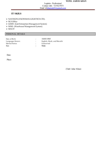 TUFEL JAHUR KHAN
Logistics Professional
Contact info: 7219227073
Email id:khantufel5@gmail.com
IT SKILS
 NAVISION (SNOWMAN LOGISTICS LTD).
 M.S Office
 GEMS (Gati Enterprises Management System)
 WMS (Warehouse Management System)
 MSCIT
PERSONAL DETAILS
Date of Birth : 10/05/1985
Languages Known : English, Hindi, and Marathi
Marital Status : Unmarried
Sex : Male
Date:
Place:
(Tufel Jahur Khan)
 