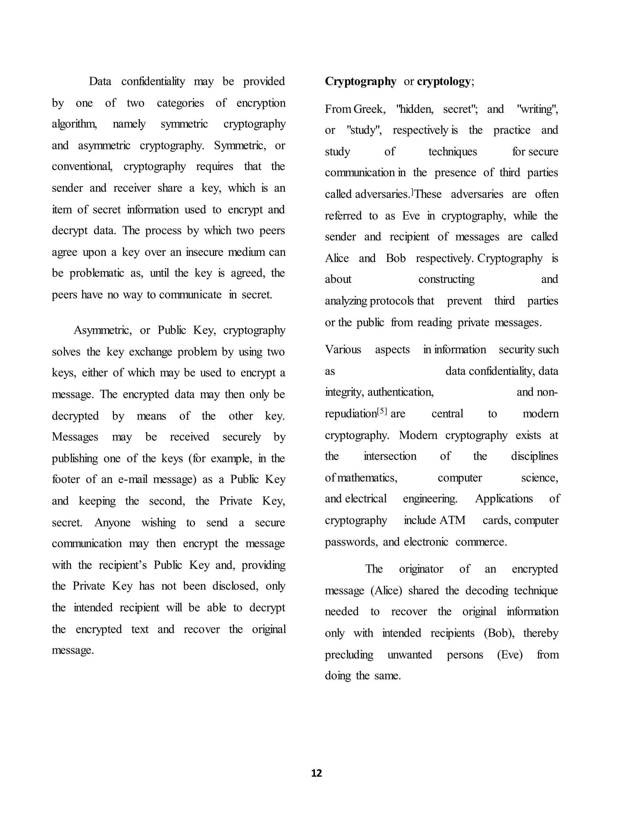 12
Data confidentiality may be provided
by one of two categories of encryption
algorithm, namely symmetric cryptography
and asymmetric cryptography. Symmetric, or
conventional, cryptography requires that the
sender and receiver share a key, which is an
item of secret information used to encrypt and
decrypt data. The process by which two peers
agree upon a key over an insecure medium can
be problematic as, until the key is agreed, the
peers have no way to communicate in secret.
Asymmetric, or Public Key, cryptography
solves the key exchange problem by using two
keys, either of which may be used to encrypt a
message. The encrypted data may then only be
decrypted by means of the other key.
Messages may be received securely by
publishing one of the keys (for example, in the
footer of an e-mail message) as a Public Key
and keeping the second, the Private Key,
secret. Anyone wishing to send a secure
communication may then encrypt the message
with the recipient’s Public Key and, providing
the Private Key has not been disclosed, only
the intended recipient will be able to decrypt
the encrypted text and recover the original
message.
Cryptography or cryptology;
From Greek, "hidden, secret"; and "writing",
or "study", respectively is the practice and
study of techniques for secure
communication in the presence of third parties
called adversaries.]These adversaries are often
referred to as Eve in cryptography, while the
sender and recipient of messages are called
Alice and Bob respectively. Cryptography is
about constructing and
analyzing protocols that prevent third parties
or the public from reading private messages.
Various aspects in information security such
as data confidentiality, data
integrity, authentication, and non-
repudiation[5] are central to modern
cryptography. Modern cryptography exists at
the intersection of the disciplines
of mathematics, computer science,
and electrical engineering. Applications of
cryptography include ATM cards, computer
passwords, and electronic commerce.
The originator of an encrypted
message (Alice) shared the decoding technique
needed to recover the original information
only with intended recipients (Bob), thereby
precluding unwanted persons (Eve) from
doing the same.
 