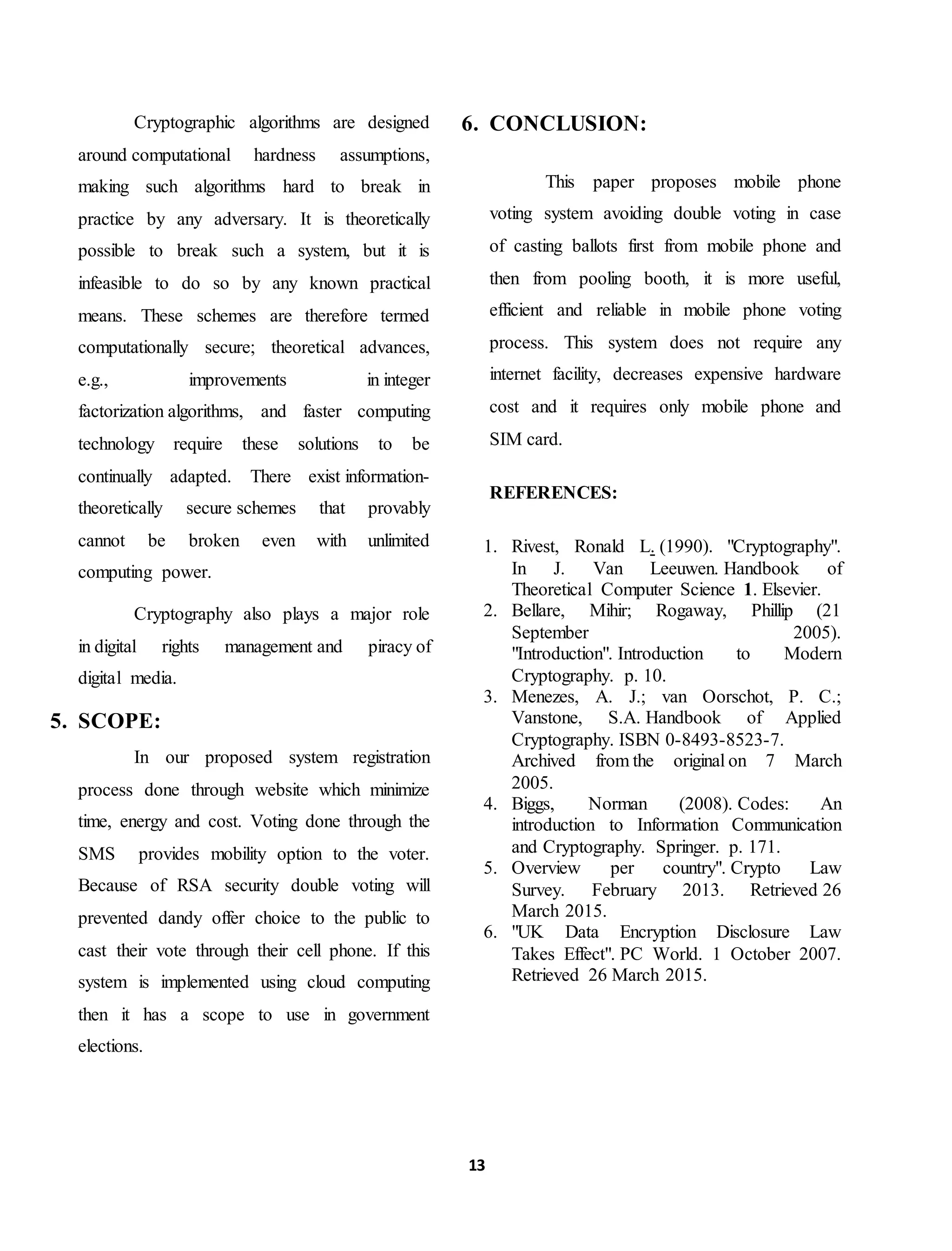 13
Cryptographic algorithms are designed
around computational hardness assumptions,
making such algorithms hard to break in
practice by any adversary. It is theoretically
possible to break such a system, but it is
infeasible to do so by any known practical
means. These schemes are therefore termed
computationally secure; theoretical advances,
e.g., improvements in integer
factorization algorithms, and faster computing
technology require these solutions to be
continually adapted. There exist information-
theoretically secure schemes that provably
cannot be broken even with unlimited
computing power.
Cryptography also plays a major role
in digital rights management and piracy of
digital media.
5. SCOPE:
In our proposed system registration
process done through website which minimize
time, energy and cost. Voting done through the
SMS provides mobility option to the voter.
Because of RSA security double voting will
prevented dandy offer choice to the public to
cast their vote through their cell phone. If this
system is implemented using cloud computing
then it has a scope to use in government
elections.
6. CONCLUSION:
This paper proposes mobile phone
voting system avoiding double voting in case
of casting ballots first from mobile phone and
then from pooling booth, it is more useful,
efficient and reliable in mobile phone voting
process. This system does not require any
internet facility, decreases expensive hardware
cost and it requires only mobile phone and
SIM card.
REFERENCES:
1. Rivest, Ronald L. (1990). "Cryptography".
In J. Van Leeuwen. Handbook of
Theoretical Computer Science 1. Elsevier.
2. Bellare, Mihir; Rogaway, Phillip (21
September 2005).
"Introduction". Introduction to Modern
Cryptography. p. 10.
3. Menezes, A. J.; van Oorschot, P. C.;
Vanstone, S.A. Handbook of Applied
Cryptography. ISBN 0-8493-8523-7.
Archived from the original on 7 March
2005.
4. Biggs, Norman (2008). Codes: An
introduction to Information Communication
and Cryptography. Springer. p. 171.
5. Overview per country". Crypto Law
Survey. February 2013. Retrieved 26
March 2015.
6. "UK Data Encryption Disclosure Law
Takes Effect". PC World. 1 October 2007.
Retrieved 26 March 2015.
 