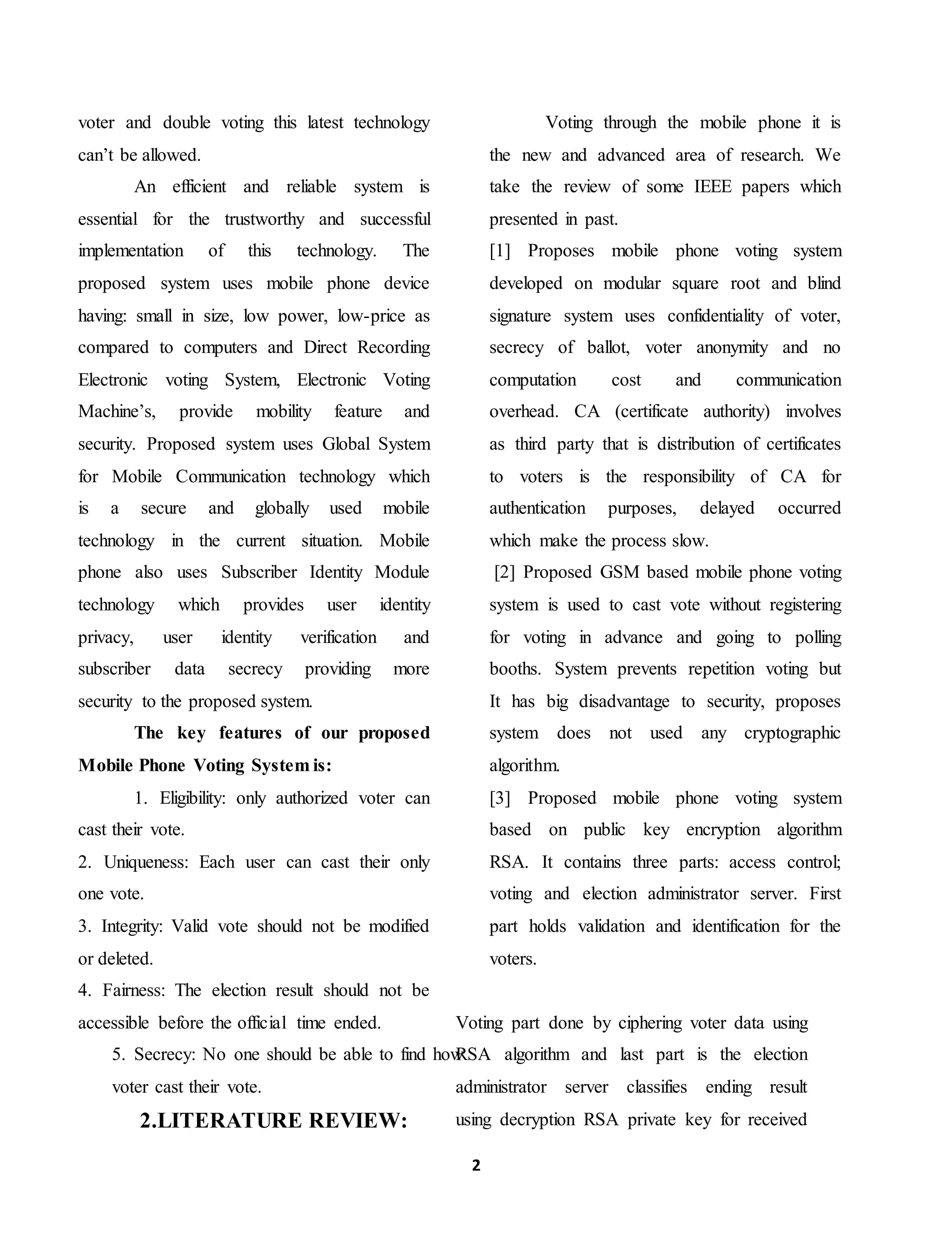 2
voter and double voting this latest technology
can’t be allowed.
An efficient and reliable system is
essential for the trustworthy and successful
implementation of this technology. The
proposed system uses mobile phone device
having: small in size, low power, low-price as
compared to computers and Direct Recording
Electronic voting System, Electronic Voting
Machine’s, provide mobility feature and
security. Proposed system uses Global System
for Mobile Communication technology which
is a secure and globally used mobile
technology in the current situation. Mobile
phone also uses Subscriber Identity Module
technology which provides user identity
privacy, user identity verification and
subscriber data secrecy providing more
security to the proposed system.
The key features of our proposed
Mobile Phone Voting System is:
1. Eligibility: only authorized voter can
cast their vote.
2. Uniqueness: Each user can cast their only
one vote.
3. Integrity: Valid vote should not be modified
or deleted.
4. Fairness: The election result should not be
accessible before the official time ended.
5. Secrecy: No one should be able to find how
voter cast their vote.
2.LITERATURE REVIEW:
Voting through the mobile phone it is
the new and advanced area of research. We
take the review of some IEEE papers which
presented in past.
[1] Proposes mobile phone voting system
developed on modular square root and blind
signature system uses confidentiality of voter,
secrecy of ballot, voter anonymity and no
computation cost and communication
overhead. CA (certificate authority) involves
as third party that is distribution of certificates
to voters is the responsibility of CA for
authentication purposes, delayed occurred
which make the process slow.
[2] Proposed GSM based mobile phone voting
system is used to cast vote without registering
for voting in advance and going to polling
booths. System prevents repetition voting but
It has big disadvantage to security, proposes
system does not used any cryptographic
algorithm.
[3] Proposed mobile phone voting system
based on public key encryption algorithm
RSA. It contains three parts: access control;
voting and election administrator server. First
part holds validation and identification for the
voters.
Voting part done by ciphering voter data using
RSA algorithm and last part is the election
administrator server classifies ending result
using decryption RSA private key for received
 