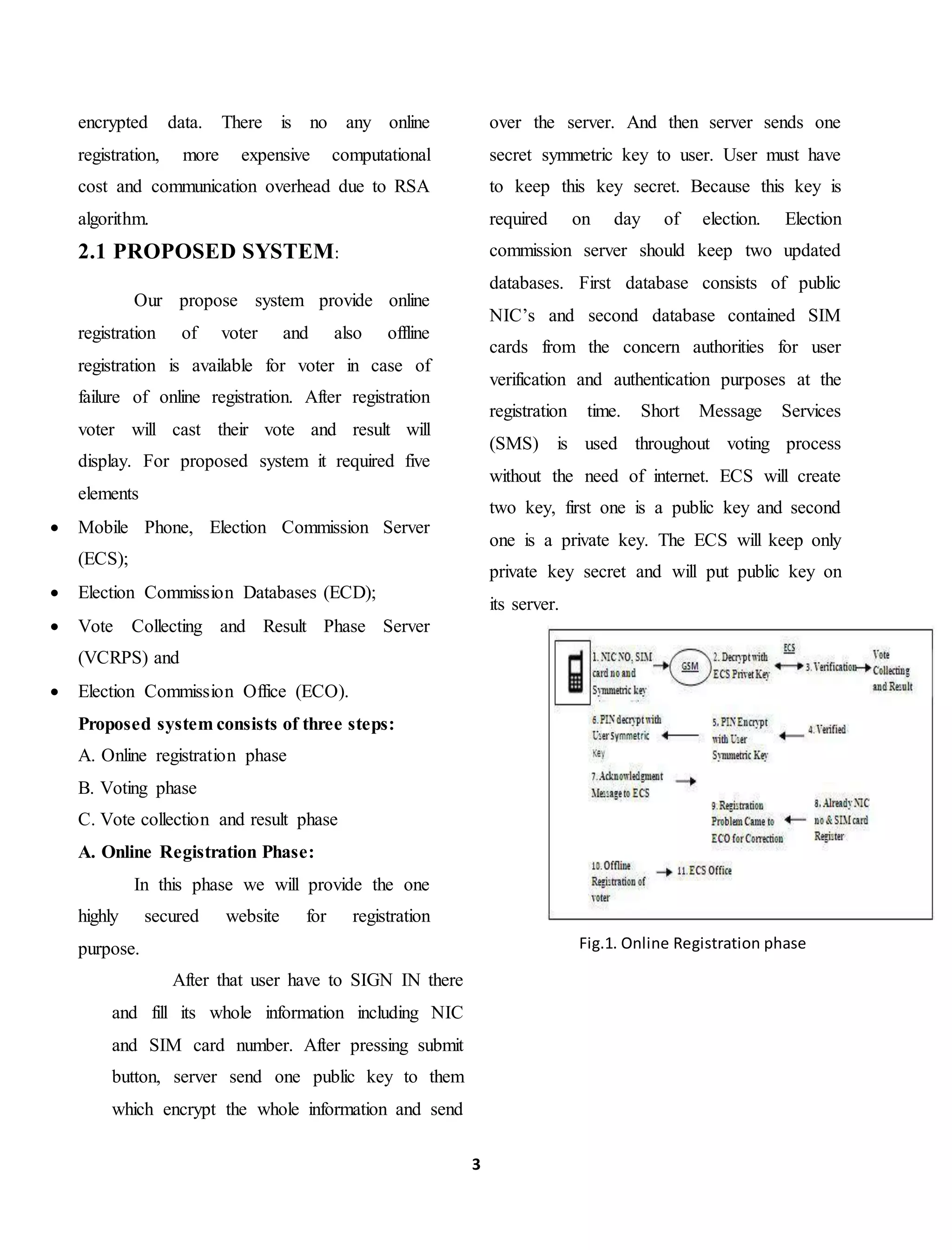 3
encrypted data. There is no any online
registration, more expensive computational
cost and communication overhead due to RSA
algorithm.
2.1 PROPOSED SYSTEM:
Our propose system provide online
registration of voter and also offline
registration is available for voter in case of
failure of online registration. After registration
voter will cast their vote and result will
display. For proposed system it required five
elements
 Mobile Phone, Election Commission Server
(ECS);
 Election Commission Databases (ECD);
 Vote Collecting and Result Phase Server
(VCRPS) and
 Election Commission Office (ECO).
Proposed system consists of three steps:
A. Online registration phase
B. Voting phase
C. Vote collection and result phase
A. Online Registration Phase:
In this phase we will provide the one
highly secured website for registration
purpose.
After that user have to SIGN IN there
and fill its whole information including NIC
and SIM card number. After pressing submit
button, server send one public key to them
which encrypt the whole information and send
over the server. And then server sends one
secret symmetric key to user. User must have
to keep this key secret. Because this key is
required on day of election. Election
commission server should keep two updated
databases. First database consists of public
NIC’s and second database contained SIM
cards from the concern authorities for user
verification and authentication purposes at the
registration time. Short Message Services
(SMS) is used throughout voting process
without the need of internet. ECS will create
two key, first one is a public key and second
one is a private key. The ECS will keep only
private key secret and will put public key on
its server.
Fig.1. Online Registration phase
 