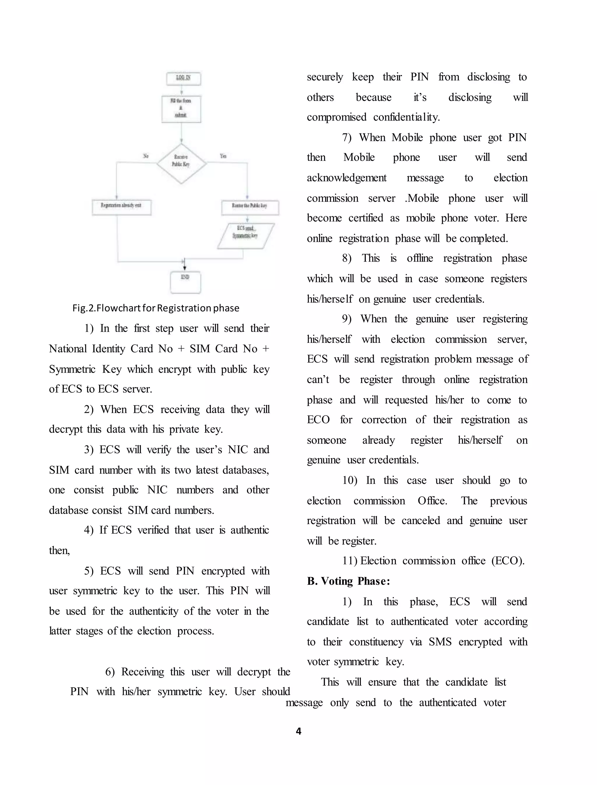 4
Fig.2.FlowchartforRegistrationphase
1) In the first step user will send their
National Identity Card No + SIM Card No +
Symmetric Key which encrypt with public key
of ECS to ECS server.
2) When ECS receiving data they will
decrypt this data with his private key.
3) ECS will verify the user’s NIC and
SIM card number with its two latest databases,
one consist public NIC numbers and other
database consist SIM card numbers.
4) If ECS verified that user is authentic
then,
5) ECS will send PIN encrypted with
user symmetric key to the user. This PIN will
be used for the authenticity of the voter in the
latter stages of the election process.
6) Receiving this user will decrypt the
PIN with his/her symmetric key. User should
securely keep their PIN from disclosing to
others because it’s disclosing will
compromised confidentiality.
7) When Mobile phone user got PIN
then Mobile phone user will send
acknowledgement message to election
commission server .Mobile phone user will
become certified as mobile phone voter. Here
online registration phase will be completed.
8) This is offline registration phase
which will be used in case someone registers
his/herself on genuine user credentials.
9) When the genuine user registering
his/herself with election commission server,
ECS will send registration problem message of
can’t be register through online registration
phase and will requested his/her to come to
ECO for correction of their registration as
someone already register his/herself on
genuine user credentials.
10) In this case user should go to
election commission Office. The previous
registration will be canceled and genuine user
will be register.
11) Election commission office (ECO).
B. Voting Phase:
1) In this phase, ECS will send
candidate list to authenticated voter according
to their constituency via SMS encrypted with
voter symmetric key.
This will ensure that the candidate list
message only send to the authenticated voter
 