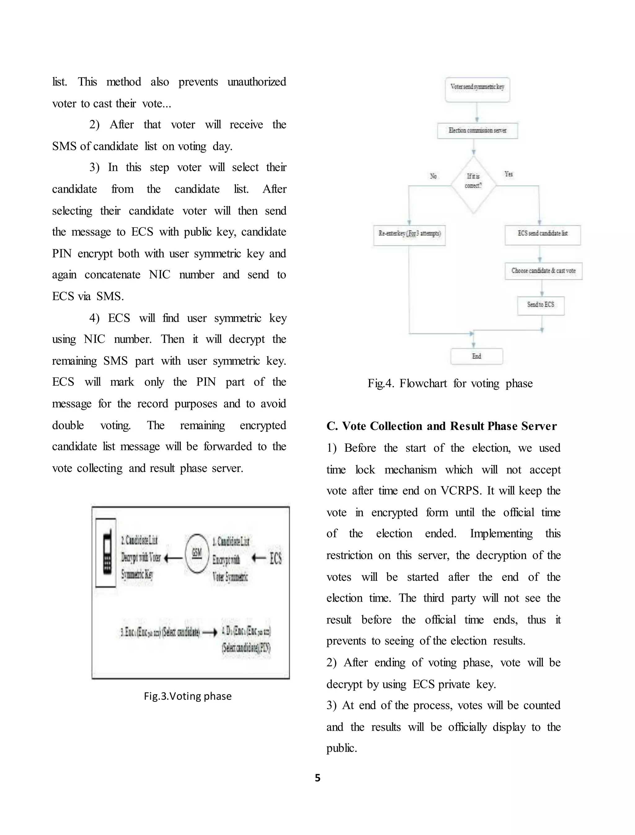 5
list. This method also prevents unauthorized
voter to cast their vote...
2) After that voter will receive the
SMS of candidate list on voting day.
3) In this step voter will select their
candidate from the candidate list. After
selecting their candidate voter will then send
the message to ECS with public key, candidate
PIN encrypt both with user symmetric key and
again concatenate NIC number and send to
ECS via SMS.
4) ECS will find user symmetric key
using NIC number. Then it will decrypt the
remaining SMS part with user symmetric key.
ECS will mark only the PIN part of the
message for the record purposes and to avoid
double voting. The remaining encrypted
candidate list message will be forwarded to the
vote collecting and result phase server.
Fig.3.Voting phase
Fig.4. Flowchart for voting phase
C. Vote Collection and Result Phase Server
1) Before the start of the election, we used
time lock mechanism which will not accept
vote after time end on VCRPS. It will keep the
vote in encrypted form until the official time
of the election ended. Implementing this
restriction on this server, the decryption of the
votes will be started after the end of the
election time. The third party will not see the
result before the official time ends, thus it
prevents to seeing of the election results.
2) After ending of voting phase, vote will be
decrypt by using ECS private key.
3) At end of the process, votes will be counted
and the results will be officially display to the
public.
 