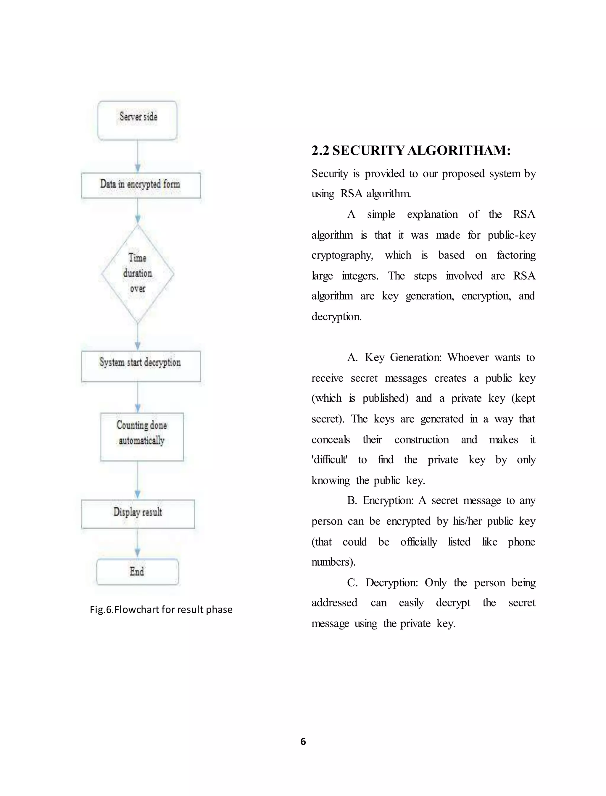 6
Fig.6.Flowchart for result phase
2.2 SECURITYALGORITHAM:
Security is provided to our proposed system by
using RSA algorithm.
A simple explanation of the RSA
algorithm is that it was made for public-key
cryptography, which is based on factoring
large integers. The steps involved are RSA
algorithm are key generation, encryption, and
decryption.
A. Key Generation: Whoever wants to
receive secret messages creates a public key
(which is published) and a private key (kept
secret). The keys are generated in a way that
conceals their construction and makes it
'difficult' to find the private key by only
knowing the public key.
B. Encryption: A secret message to any
person can be encrypted by his/her public key
(that could be officially listed like phone
numbers).
C. Decryption: Only the person being
addressed can easily decrypt the secret
message using the private key.
 