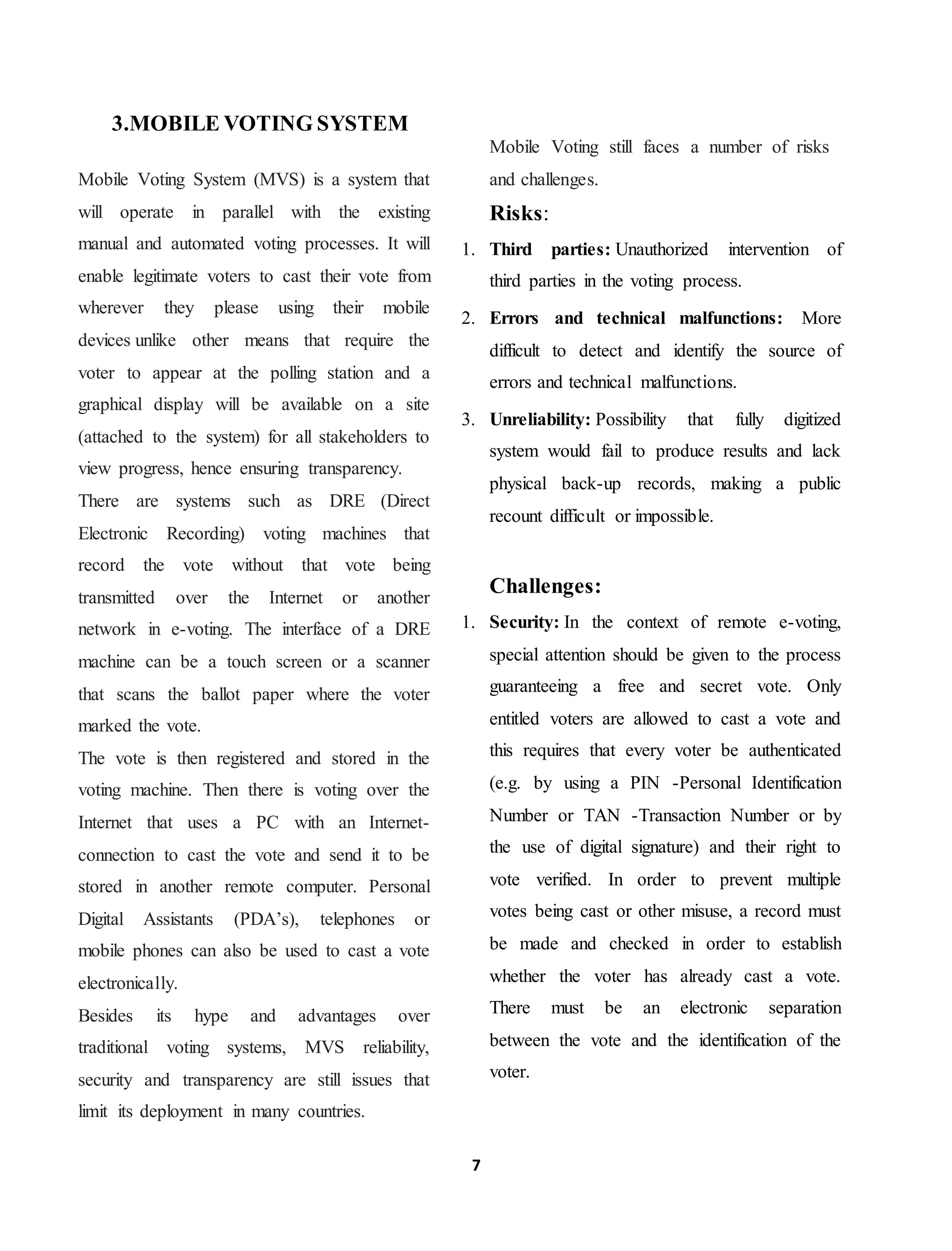 7
3.MOBILE VOTING SYSTEM
Mobile Voting System (MVS) is a system that
will operate in parallel with the existing
manual and automated voting processes. It will
enable legitimate voters to cast their vote from
wherever they please using their mobile
devices unlike other means that require the
voter to appear at the polling station and a
graphical display will be available on a site
(attached to the system) for all stakeholders to
view progress, hence ensuring transparency.
There are systems such as DRE (Direct
Electronic Recording) voting machines that
record the vote without that vote being
transmitted over the Internet or another
network in e-voting. The interface of a DRE
machine can be a touch screen or a scanner
that scans the ballot paper where the voter
marked the vote.
The vote is then registered and stored in the
voting machine. Then there is voting over the
Internet that uses a PC with an Internet-
connection to cast the vote and send it to be
stored in another remote computer. Personal
Digital Assistants (PDA’s), telephones or
mobile phones can also be used to cast a vote
electronically.
Besides its hype and advantages over
traditional voting systems, MVS reliability,
security and transparency are still issues that
limit its deployment in many countries.
Mobile Voting still faces a number of risks
and challenges.
Risks:
1. Third parties: Unauthorized intervention of
third parties in the voting process.
2. Errors and technical malfunctions: More
difficult to detect and identify the source of
errors and technical malfunctions.
3. Unreliability: Possibility that fully digitized
system would fail to produce results and lack
physical back-up records, making a public
recount difficult or impossible.
Challenges:
1. Security: In the context of remote e-voting,
special attention should be given to the process
guaranteeing a free and secret vote. Only
entitled voters are allowed to cast a vote and
this requires that every voter be authenticated
(e.g. by using a PIN -Personal Identification
Number or TAN -Transaction Number or by
the use of digital signature) and their right to
vote verified. In order to prevent multiple
votes being cast or other misuse, a record must
be made and checked in order to establish
whether the voter has already cast a vote.
There must be an electronic separation
between the vote and the identification of the
voter.
 