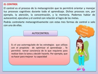 EL CONTROL
El control es el proceso de la metacognición que te permitirá orientar y manejar
tus procesos cognitivos durante todo el aprendizaje. Dichos procesos son, por
ejemplo, la atención, la concentración, y la memoria. Podemos hablar de
autocontrol, ejecutivo y el control con relación al logro de las metas.
Podrás controlarte metacognitivamente con estas tres formas de control o solo
con una de ellas.
AUTOCONTROL
Es el uso autorregulado de las estrategias que utilizas
con el propósito de optimizar el aprendizaje . Te
permitirá tomar conciencia de lo que requieres para
realizar bien la tarea y decidir hacerlo. Por ejemplo, que
va hacer para mejorar tu capacidad
 