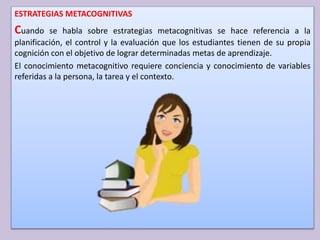 ESTRATEGIAS METACOGNITIVAS
Cuando se habla sobre estrategias metacognitivas se hace referencia a la
planificación, el control y la evaluación que los estudiantes tienen de su propia
cognición con el objetivo de lograr determinadas metas de aprendizaje.
El conocimiento metacognitivo requiere conciencia y conocimiento de variables
referidas a la persona, la tarea y el contexto.
 